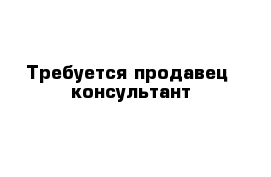 Требуется продавец -консультант 